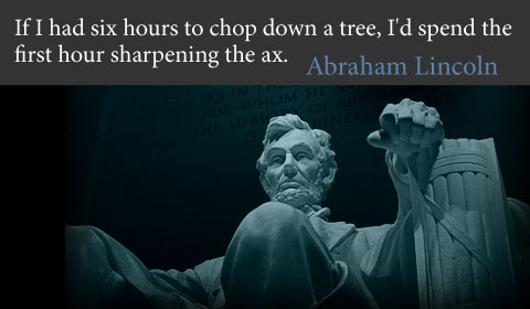 If I had six hours to chop down a tree, I'd spend the first hour sharpening the ax Abraham Lincoln